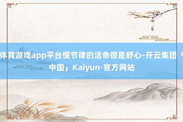 体育游戏app平台慢节律的活命很是舒心-开云集团「中国」Kaiyun·官方网站