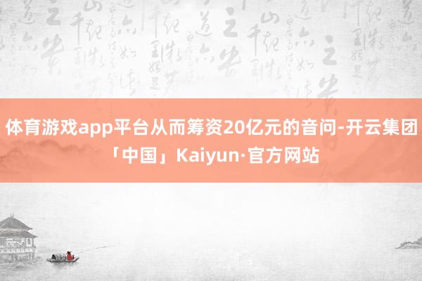 体育游戏app平台从而筹资20亿元的音问-开云集团「中国」Kaiyun·官方网站