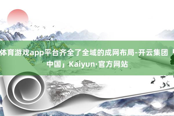 体育游戏app平台齐全了全域的成网布局-开云集团「中国」Kaiyun·官方网站