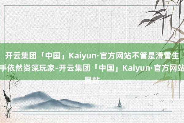 开云集团「中国」Kaiyun·官方网站不管是滑雪生手依然资深玩家-开云集团「中国」Kaiyun·官方网站