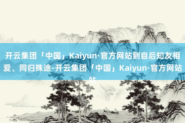 开云集团「中国」Kaiyun·官方网站到自后知友相爱、同归殊途-开云集团「中国」Kaiyun·官方网站