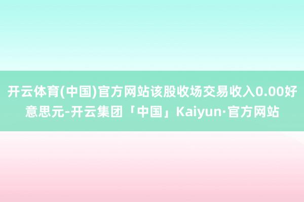 开云体育(中国)官方网站该股收场交易收入0.00好意思元-开云集团「中国」Kaiyun·官方网站