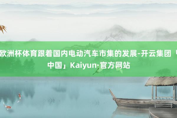 欧洲杯体育跟着国内电动汽车市集的发展-开云集团「中国」Kaiyun·官方网站