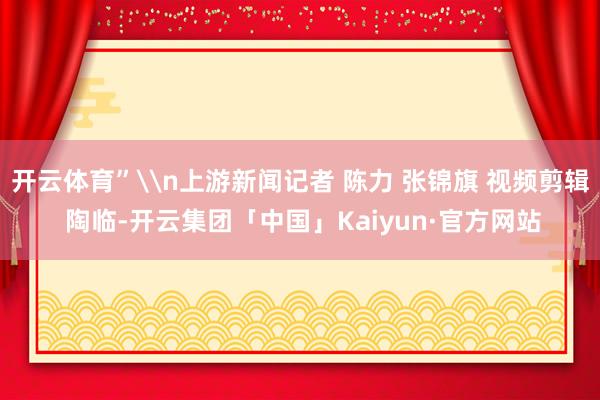开云体育”\n上游新闻记者 陈力 张锦旗 视频剪辑 陶临-开云集团「中国」Kaiyun·官方网站