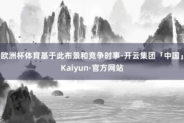 欧洲杯体育基于此布景和竞争时事-开云集团「中国」Kaiyun·官方网站