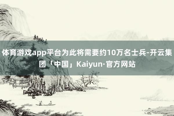 体育游戏app平台为此将需要约10万名士兵-开云集团「中国」Kaiyun·官方网站