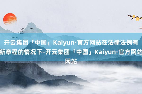 开云集团「中国」Kaiyun·官方网站在法律法例有新章程的情况下-开云集团「中国」Kaiyun·官方网站