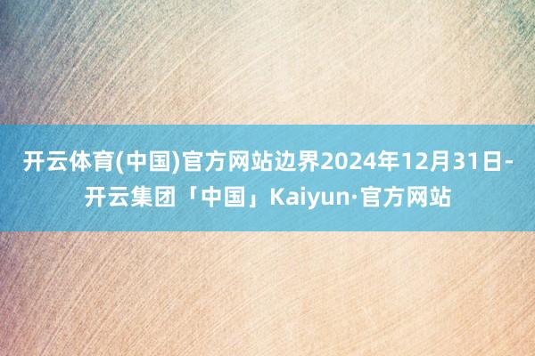 开云体育(中国)官方网站边界2024年12月31日-开云集团「中国」Kaiyun·官方网站