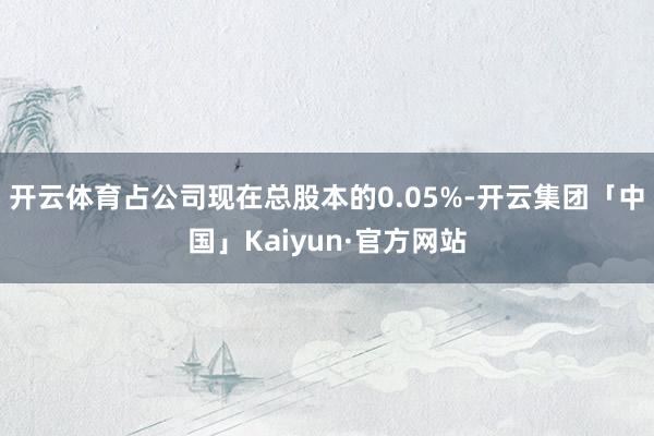 开云体育占公司现在总股本的0.05%-开云集团「中国」Kaiyun·官方网站