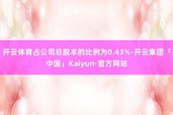 开云体育占公司总股本的比例为0.43%-开云集团「中国」Kaiyun·官方网站