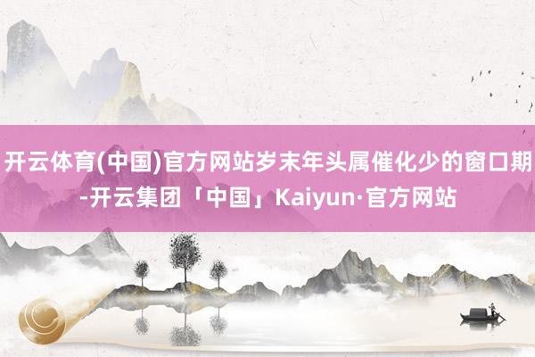 开云体育(中国)官方网站岁末年头属催化少的窗口期-开云集团「中国」Kaiyun·官方网站