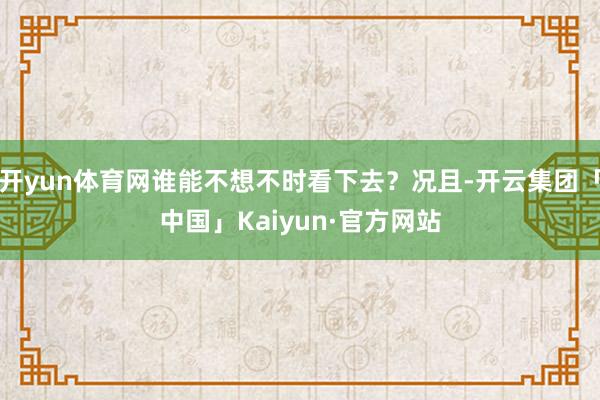 开yun体育网谁能不想不时看下去？况且-开云集团「中国」Kaiyun·官方网站