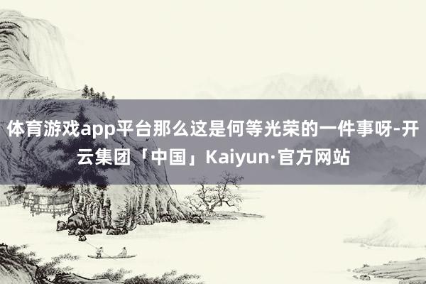 体育游戏app平台那么这是何等光荣的一件事呀-开云集团「中国」Kaiyun·官方网站