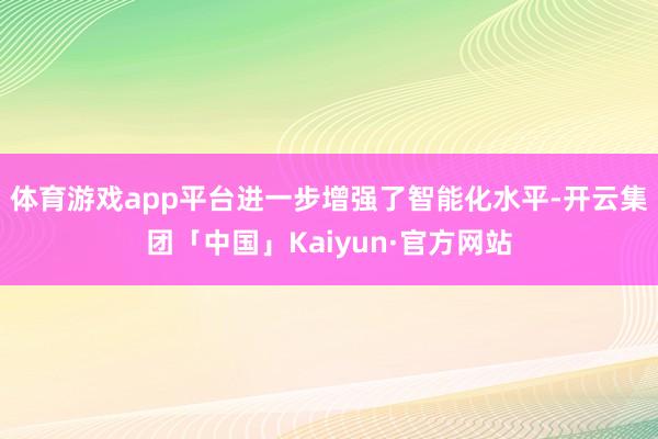 体育游戏app平台进一步增强了智能化水平-开云集团「中国」Kaiyun·官方网站