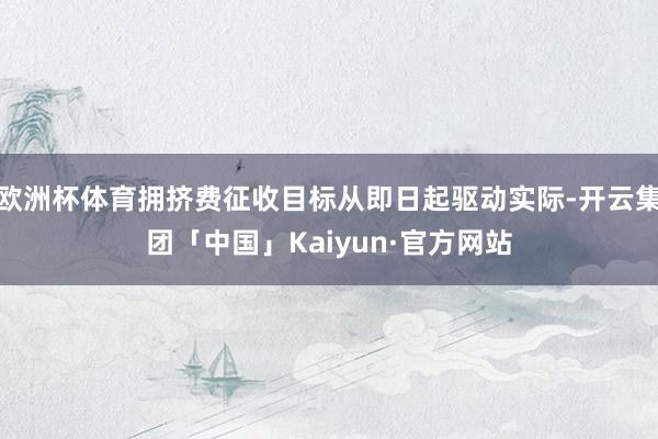 欧洲杯体育拥挤费征收目标从即日起驱动实际-开云集团「中国」Kaiyun·官方网站