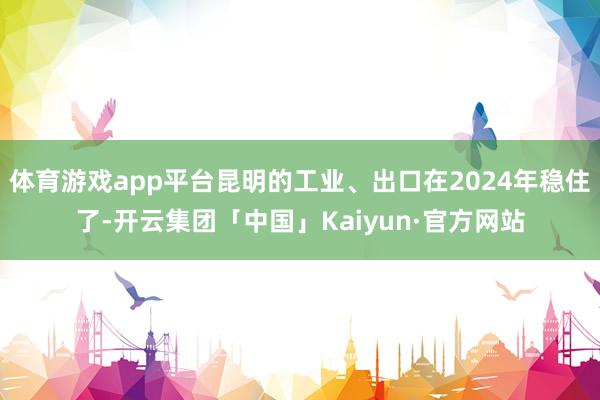 体育游戏app平台昆明的工业、出口在2024年稳住了-开云集团「中国」Kaiyun·官方网站