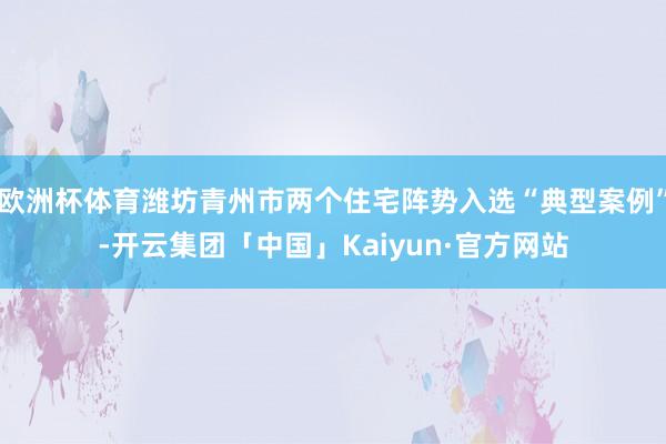 欧洲杯体育潍坊青州市两个住宅阵势入选“典型案例”-开云集团「中国」Kaiyun·官方网站