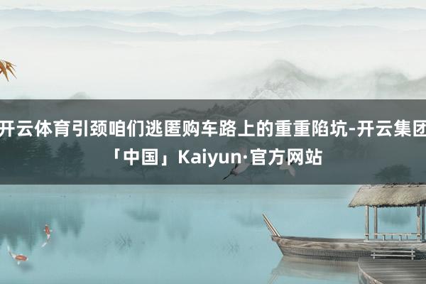 开云体育引颈咱们逃匿购车路上的重重陷坑-开云集团「中国」Kaiyun·官方网站