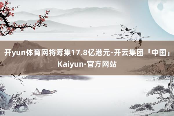 开yun体育网将筹集17.8亿港元-开云集团「中国」Kaiyun·官方网站