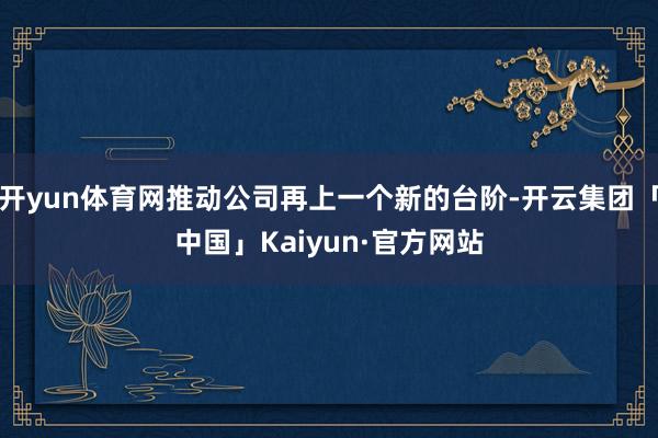 开yun体育网推动公司再上一个新的台阶-开云集团「中国」Kaiyun·官方网站