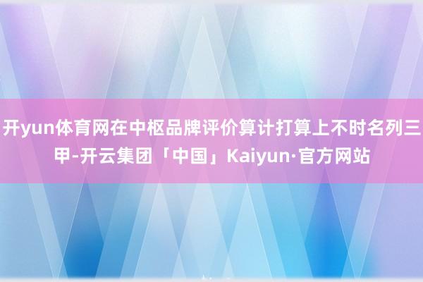 开yun体育网在中枢品牌评价算计打算上不时名列三甲-开云集团「中国」Kaiyun·官方网站