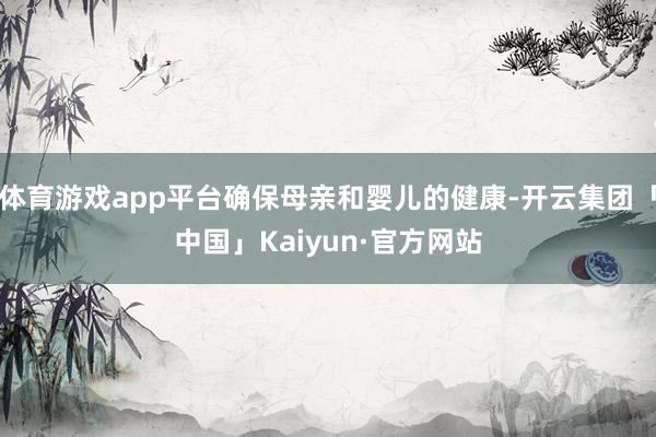 体育游戏app平台确保母亲和婴儿的健康-开云集团「中国」Kaiyun·官方网站