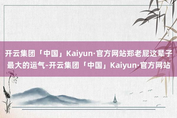 开云集团「中国」Kaiyun·官方网站郑老屁这辈子最大的运气-开云集团「中国」Kaiyun·官方网站