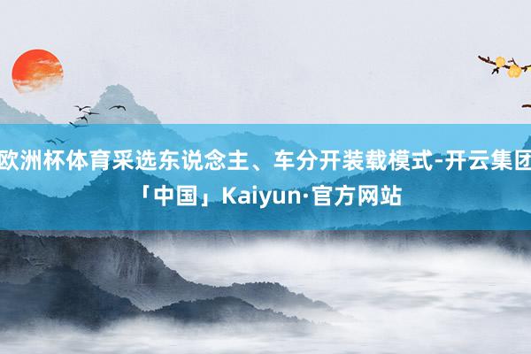 欧洲杯体育采选东说念主、车分开装载模式-开云集团「中国」Kaiyun·官方网站