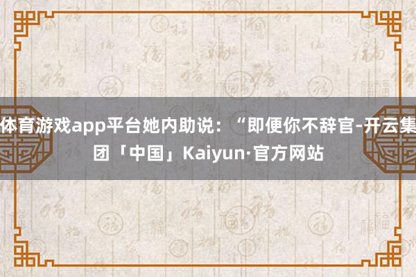 体育游戏app平台她内助说：“即便你不辞官-开云集团「中国」Kaiyun·官方网站