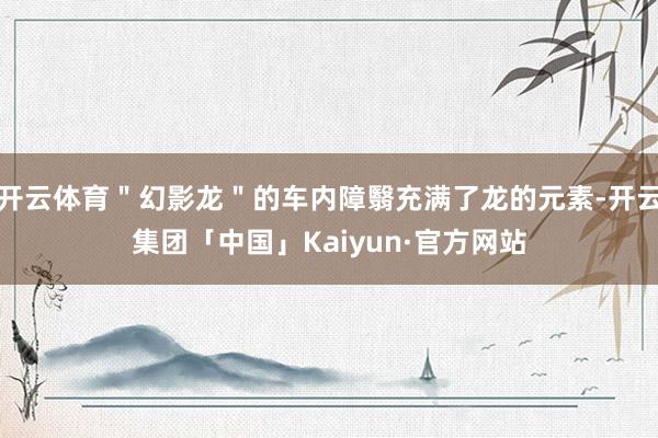 开云体育＂幻影龙＂的车内障翳充满了龙的元素-开云集团「中国」Kaiyun·官方网站