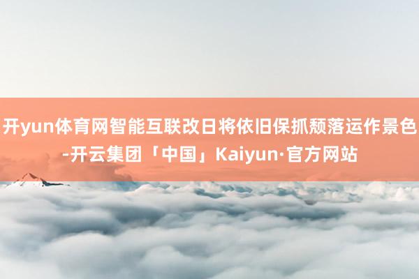 开yun体育网智能互联改日将依旧保抓颓落运作景色-开云集团「中国」Kaiyun·官方网站