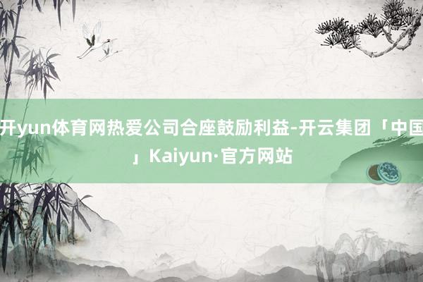 开yun体育网热爱公司合座鼓励利益-开云集团「中国」Kaiyun·官方网站