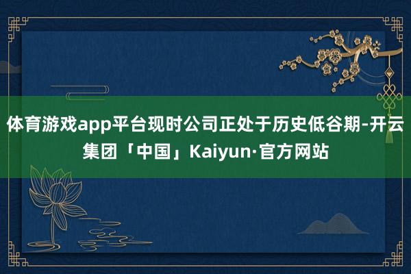 体育游戏app平台现时公司正处于历史低谷期-开云集团「中国」Kaiyun·官方网站