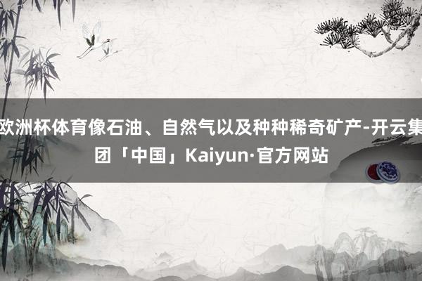 欧洲杯体育像石油、自然气以及种种稀奇矿产-开云集团「中国」Kaiyun·官方网站