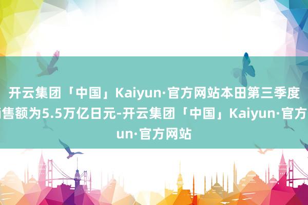 开云集团「中国」Kaiyun·官方网站本田第三季度净销售额为5.5万亿日元-开云集团「中国」Kaiyun·官方网站