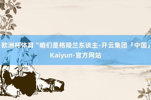 欧洲杯体育“咱们是格陵兰东谈主-开云集团「中国」Kaiyun·官方网站