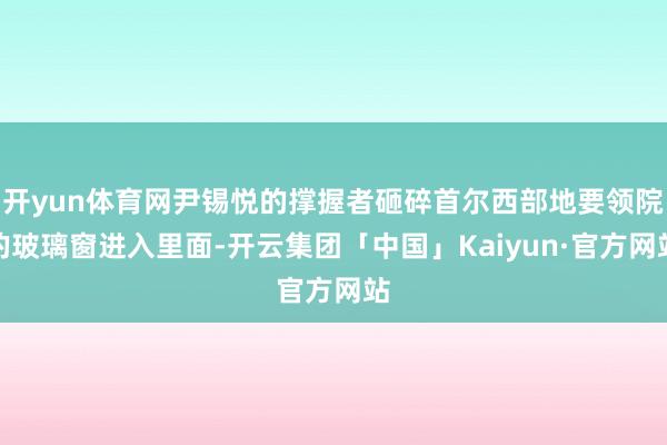 开yun体育网尹锡悦的撑握者砸碎首尔西部地要领院的玻璃窗进入里面-开云集团「中国」Kaiyun·官方网站