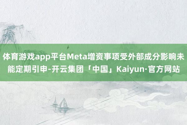 体育游戏app平台Meta增资事项受外部成分影响未能定期引申-开云集团「中国」Kaiyun·官方网站