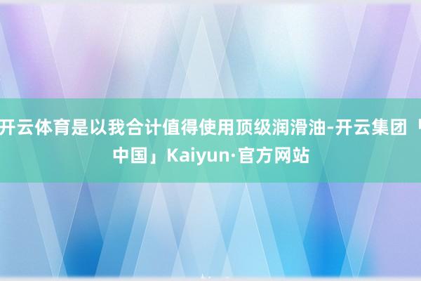 开云体育是以我合计值得使用顶级润滑油-开云集团「中国」Kaiyun·官方网站