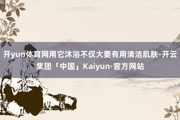 开yun体育网用它沐浴不仅大要有用清洁肌肤-开云集团「中国」Kaiyun·官方网站