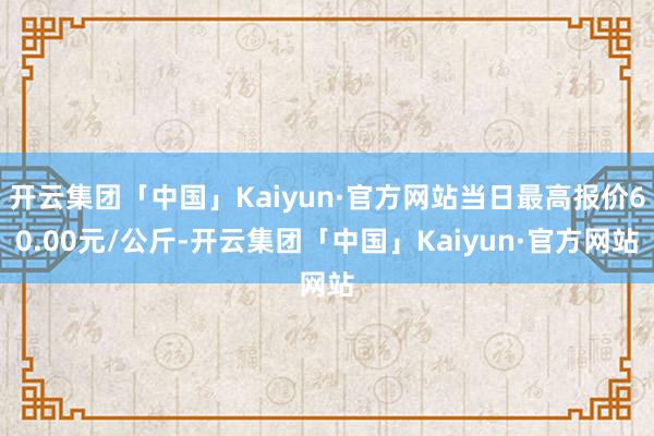 开云集团「中国」Kaiyun·官方网站当日最高报价60.00元/公斤-开云集团「中国」Kaiyun·官方网站