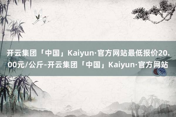 开云集团「中国」Kaiyun·官方网站最低报价20.00元/公斤-开云集团「中国」Kaiyun·官方网站