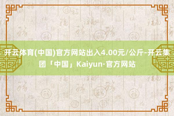 开云体育(中国)官方网站出入4.00元/公斤-开云集团「中国」Kaiyun·官方网站