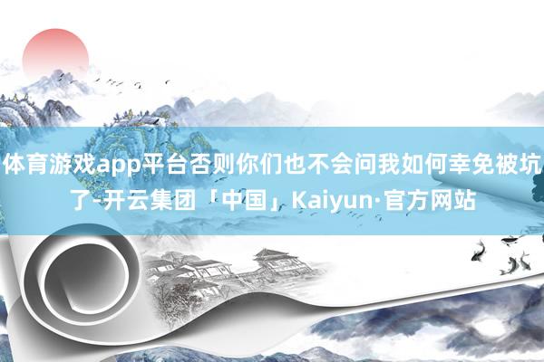 体育游戏app平台否则你们也不会问我如何幸免被坑了-开云集团「中国」Kaiyun·官方网站